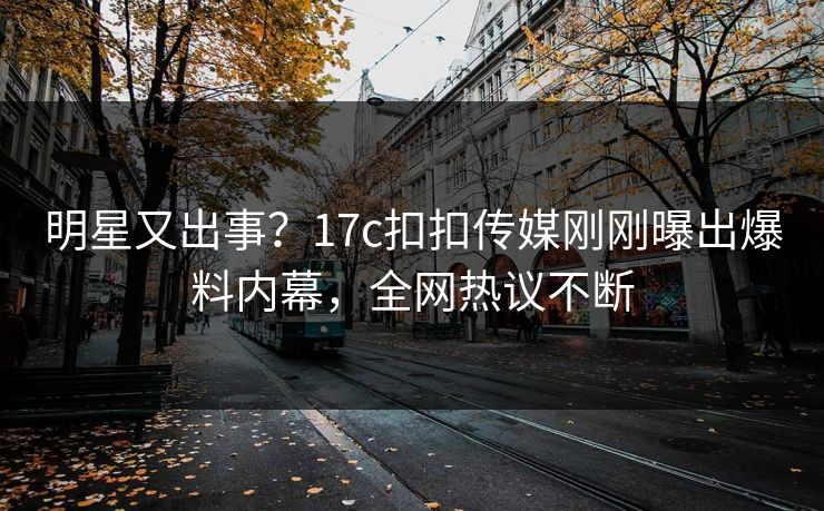 明星又出事？17c扣扣传媒刚刚曝出爆料内幕，全网热议不断