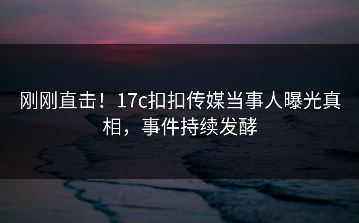 刚刚直击！17c扣扣传媒当事人曝光真相，事件持续发酵