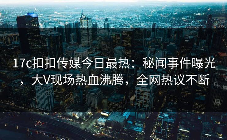 17c扣扣传媒今日最热：秘闻事件曝光，大V现场热血沸腾，全网热议不断