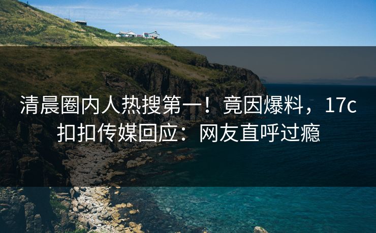 清晨圈内人热搜第一！竟因爆料，17c扣扣传媒回应：网友直呼过瘾