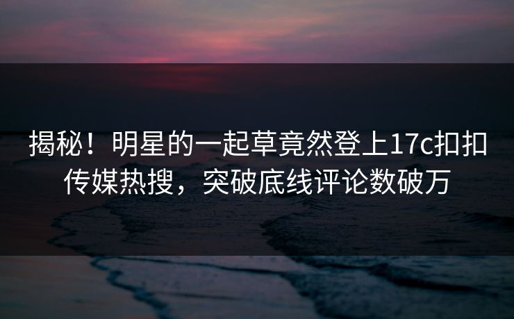 揭秘！明星的一起草竟然登上17c扣扣传媒热搜，突破底线评论数破万
