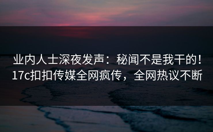业内人士深夜发声：秘闻不是我干的！17c扣扣传媒全网疯传，全网热议不断
