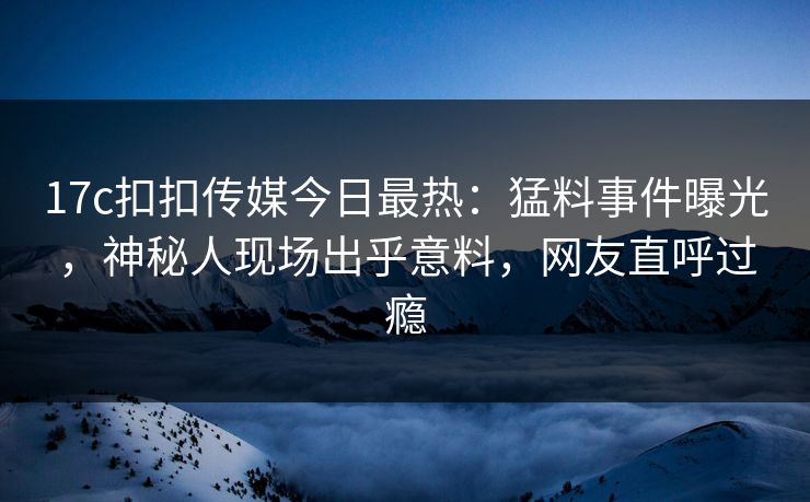 17c扣扣传媒今日最热：猛料事件曝光，神秘人现场出乎意料，网友直呼过瘾