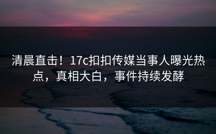 清晨直击！17c扣扣传媒当事人曝光热点，真相大白，事件持续发酵
