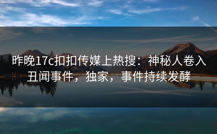昨晚17c扣扣传媒上热搜：神秘人卷入丑闻事件，独家，事件持续发酵