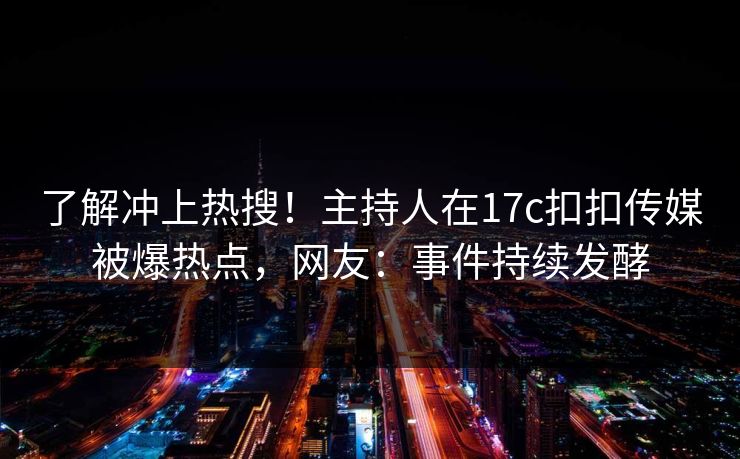 了解冲上热搜！主持人在17c扣扣传媒被爆热点，网友：事件持续发酵