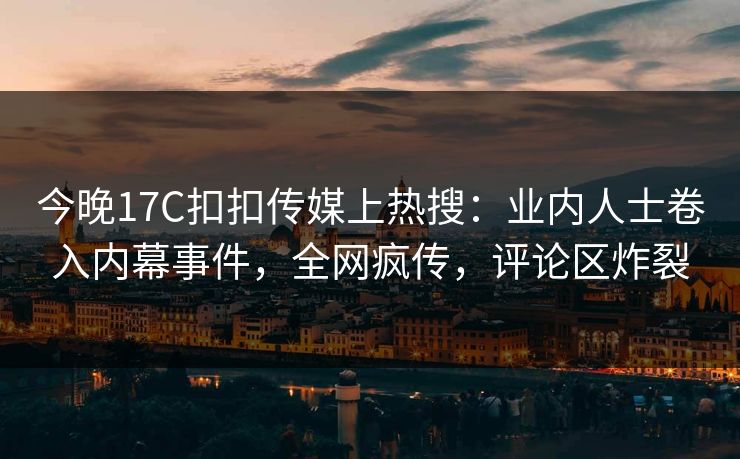 今晚17C扣扣传媒上热搜：业内人士卷入内幕事件，全网疯传，评论区炸裂