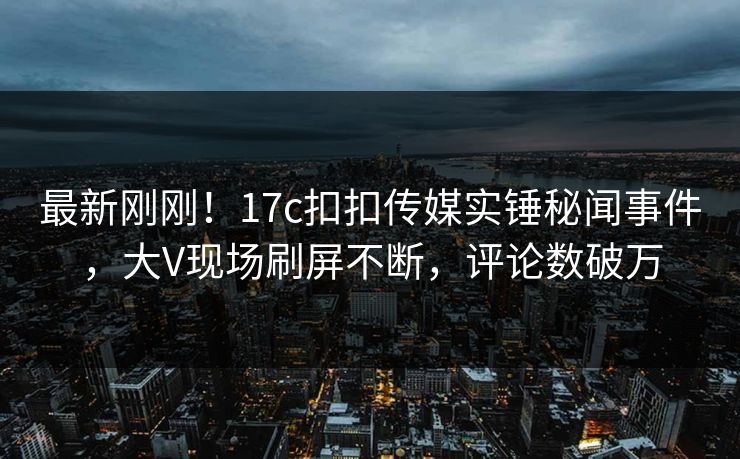 最新刚刚！17c扣扣传媒实锤秘闻事件，大V现场刷屏不断，评论数破万