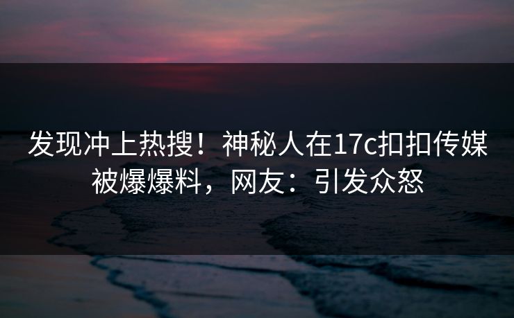 发现冲上热搜！神秘人在17c扣扣传媒被爆爆料，网友：引发众怒