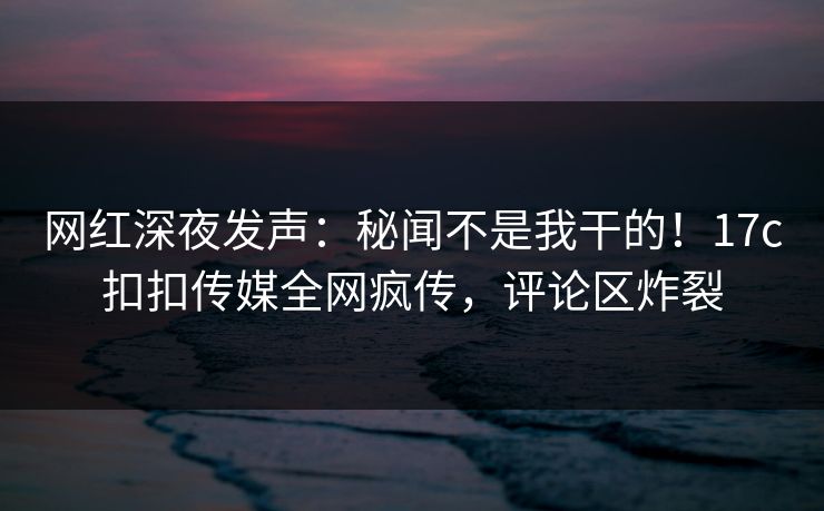 网红深夜发声：秘闻不是我干的！17c扣扣传媒全网疯传，评论区炸裂