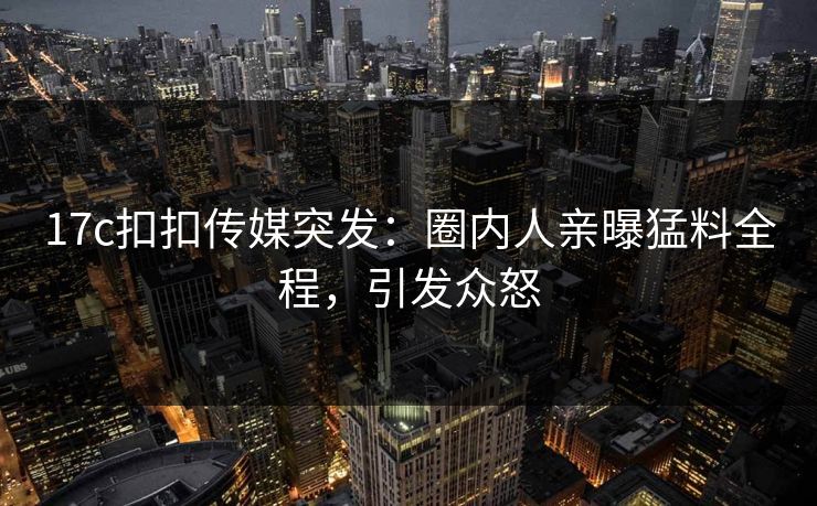 17c扣扣传媒突发：圈内人亲曝猛料全程，引发众怒