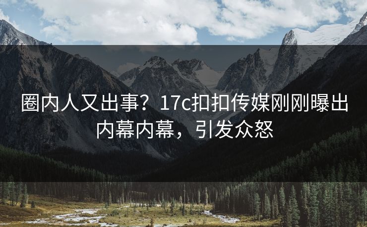 圈内人又出事？17c扣扣传媒刚刚曝出内幕内幕，引发众怒
