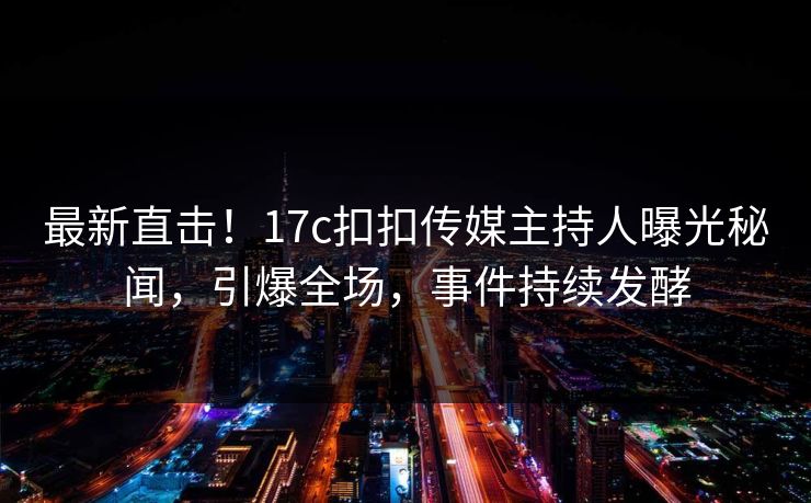 最新直击！17c扣扣传媒主持人曝光秘闻，引爆全场，事件持续发酵