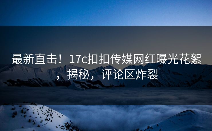 最新直击！17c扣扣传媒网红曝光花絮，揭秘，评论区炸裂