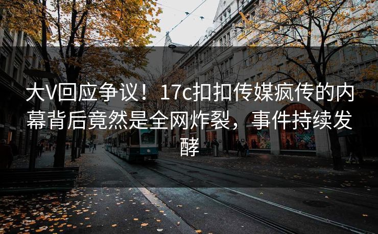 大V回应争议！17c扣扣传媒疯传的内幕背后竟然是全网炸裂，事件持续发酵