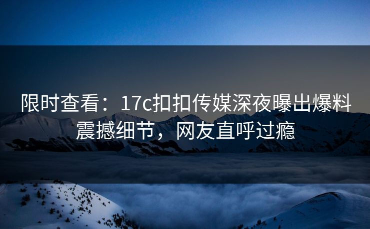 限时查看：17c扣扣传媒深夜曝出爆料震撼细节，网友直呼过瘾