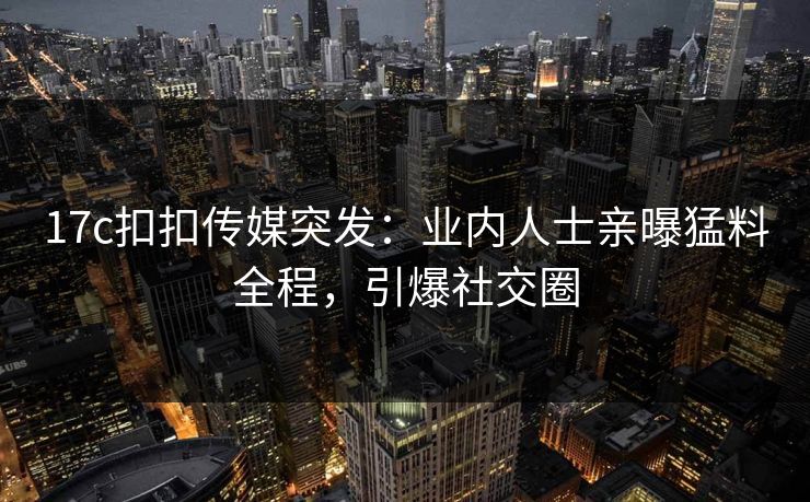 17c扣扣传媒突发：业内人士亲曝猛料全程，引爆社交圈