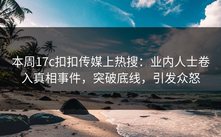 本周17c扣扣传媒上热搜：业内人士卷入真相事件，突破底线，引发众怒