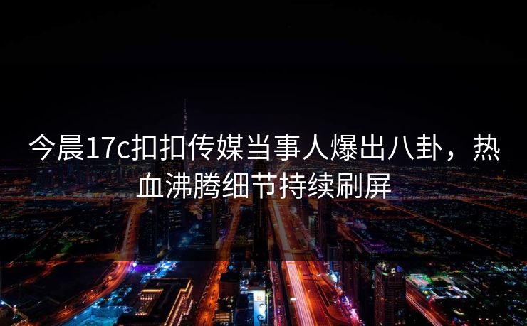 今晨17c扣扣传媒当事人爆出八卦，热血沸腾细节持续刷屏