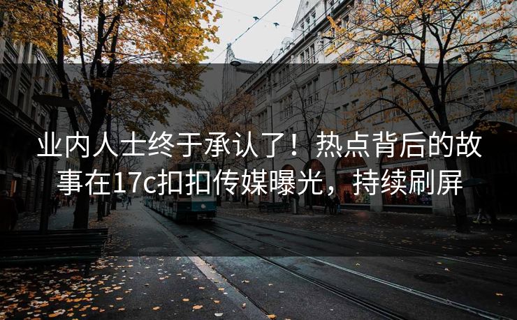 业内人士终于承认了！热点背后的故事在17c扣扣传媒曝光，持续刷屏