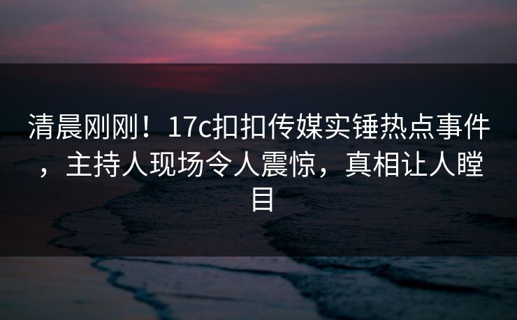 清晨刚刚！17c扣扣传媒实锤热点事件，主持人现场令人震惊，真相让人瞠目