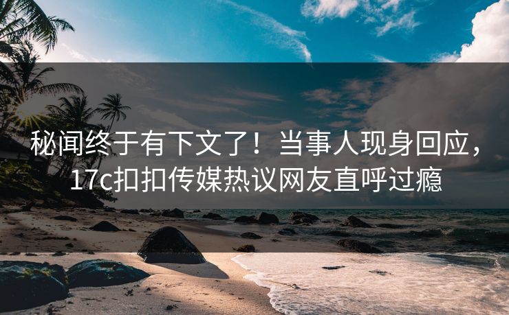 秘闻终于有下文了！当事人现身回应，17c扣扣传媒热议网友直呼过瘾