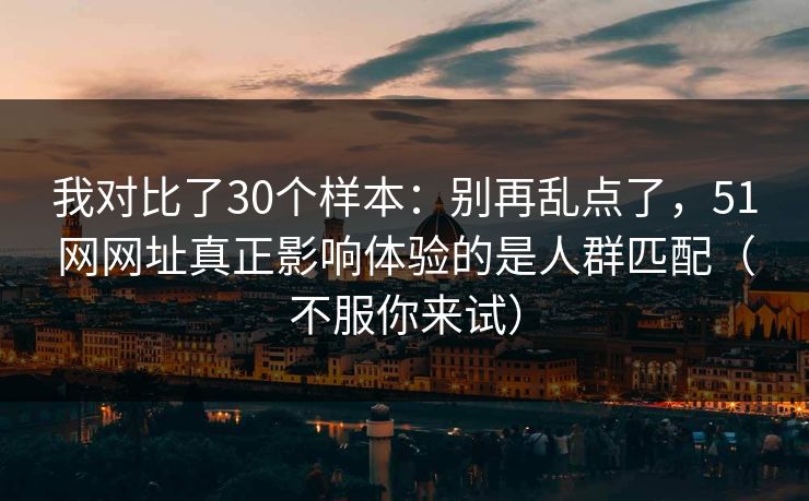 我对比了30个样本：别再乱点了，51网网址真正影响体验的是人群匹配（不服你来试）