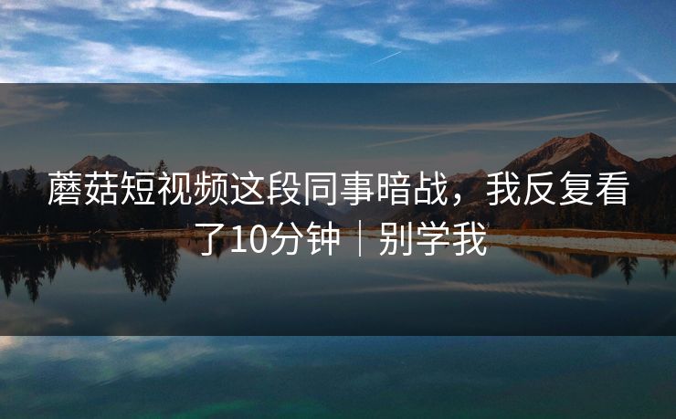 蘑菇短视频这段同事暗战，我反复看了10分钟｜别学我