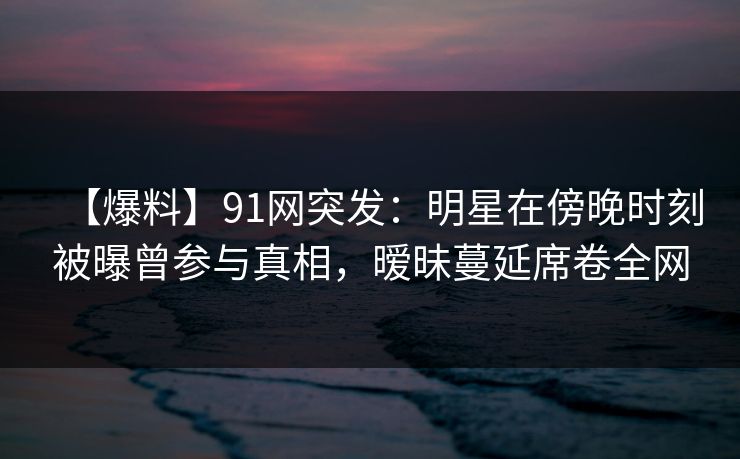 【爆料】91网突发：明星在傍晚时刻被曝曾参与真相，暧昧蔓延席卷全网