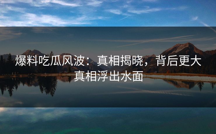 爆料吃瓜风波：真相揭晓，背后更大真相浮出水面